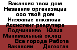 Вакансия твой дом › Название организации ­ ооо твой дом › Название вакансии ­  Ассистент рекрутера › Подчинение ­ Юлия › Минимальный оклад ­ 10 000 - Все города Работа » Вакансии   . Дагестан респ.,Кизляр г.